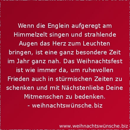schöne Weihnachtswünsche Wenn die Englein aufgeregt am Himmelzelt singen und strahlende Augen das Herz zum Leuchten bringen, ist eine ganz besondere Zeit im Jahr ganz nah. Das Weihnachtsfest ist wie immer da, um ruhevollen Frieden auch in stürmischen Zeiten zu schenken und mit Nächstenliebe Deine Mitmenschen zu bedenken.